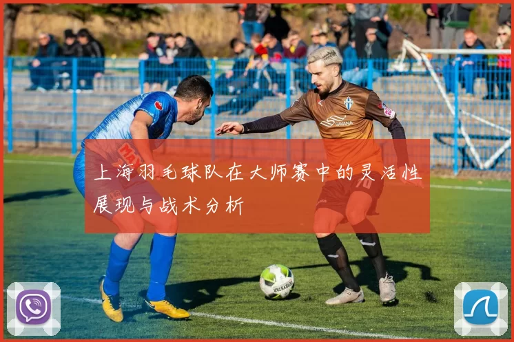 上海羽毛球队在大师赛中的灵活性展现与战术分析